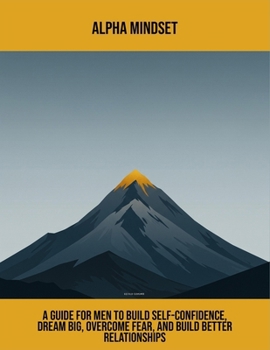 Alpha Mindset: A Guide For Men To Build Self-Confidence, Dream Big, Overcome Fear, And Build Better Relationships