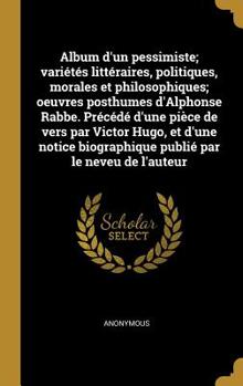 Album d'Un Pessimiste; Vari�t�s Litt�raires, Politiques, Morales Et Philosophiques; Oeuvres Posthumes d'Alphonse Rabbe. Pr�c�d� d'Une Pi�ce de Vers Par Victor Hugo, Et d'Une Notice Biographique Publi�
