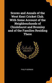 Scores and Annals of the West Kent Cricket Club. with Some Account of the Neighbourhoods of Chislehurst and Bromley and of the Families Residing There