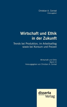 Wirtschaft und Ethik in der Zukunft. Trends bei Produktion, im Arbeitsalltag sowie bei Konsum und Freizeit: Reihe Wirtschaft und Ethik, Band 10