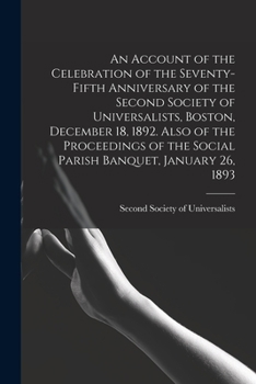 An Account of the Celebration of the Seventy-fifth Anniversary of the Second Society of Universalists, Boston, December 18, 1892. Also of the Proceedings of the Social Parish Banquet, January 26, 1893