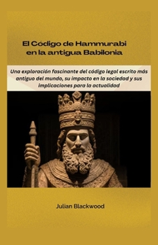 El Código de Hammurabi en la antigua Babilonia: Una exploración fascinante del código legal escrito más antiguo del mundo, su impacto en la sociedad y ... para la actualidad (Spanish Edition)