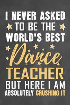 I Never Asked To Be The World's Best Dance Teacher But Here I Am Absolutely Crushing It: Journal Notebook 108 Pages 6 x 9 Lined Writing Paper School Appreciation Day Gift from Student