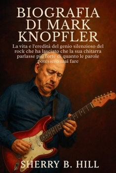 Biografia di Mark Knopfler: La vita e l'eredità del genio silenzioso del rock che ha lasciato che la sua chitarra parlasse più forte di quanto le parole potessero mai fare (Italian Edition)