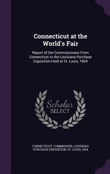 Connecticut at the World's Fair. Report of the Commissioners From Connecticut to the Louisiana Purchase Exposition Held at St. Louis, 1904