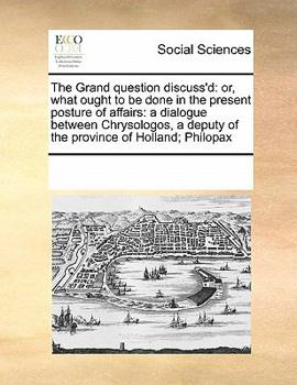 The Grand question discuss'd: or, what ought to be done in the present posture of affairs: a dialogue between Chrysologos, a deputy of the province of Holland; Philopax