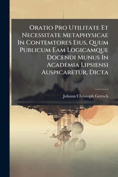 Oratio Pro Utilitate Et Necessitate Metaphysicae In Contemtores Eius, Quum Publicum Eam Logicamque Docendi Munus In Academia Lipsiensi Auspicaretur, Dicta