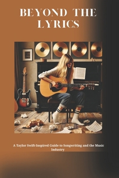 Beyond The Lyrics: A Taylor Swift Inspired Guide to Songwriting, Recording and The Music Industry