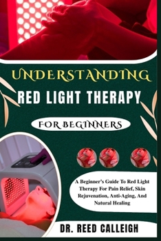 UNDERSTANDING RED LIGHT THERAPY FOR BEGINNERS: A Beginner’s Guide To Red Light Therapy For Pain Relief, Skin Rejuvenation, Anti-Aging, And Natural Healing