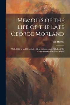 Memoirs of the Life of the Late George Morland; With Critical and Descriptive Observations on the Whole of His Works Hitherto Before the Public