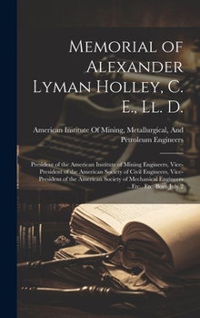 Memorial of Alexander Lyman Holley, C. E., Ll. D.: President of the American Institute of Mining Engineers, Vice-President of the American Society of ... Engineers ...Etc., Etc. Born July 2
