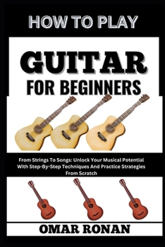HOW TO PLAY GUITAR FOR BEGINNERS: From Strings To Songs: Unlock Your Musical Potential With Step-By-Step Techniques And Practice Strategies From Scratch