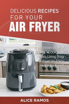 Delicious Recipes for Your Air Fryer: A Healthier Way of Frying. Cook Your Meals Using Your Air Fryer to Enjoy Healthier Food