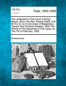 The Judgment of The Court of King's Bench, Upon The Rev. Robert Taylor, A.B. M.R.C.S. on A Conviction of Blasphemy Toward The Christian Religion; With ... in This Case, on The 7th of February, 1828