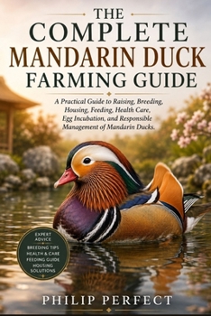 The Complete Mandarin Duck Farming Guide: A Practical Guide to Raising, Breeding, Housing, Feeding, Health Care, Egg Incubation, and Responsible Manag