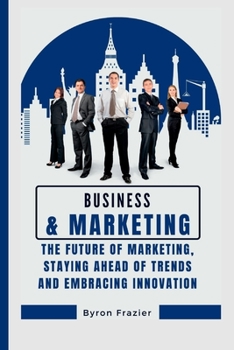 Business and marketing: The Future of Marketing, Staying Ahead of Trends and Embracing Innovation