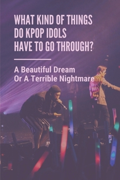 What Kind Of Things Do Kpop Idols Have To Go Through?: A Beautiful Dream Or A Terrible Nightmare: The Dark Side Of Kpop
