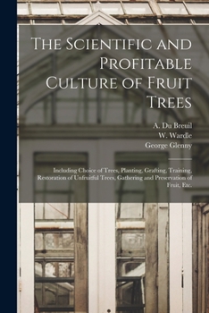 The Scientific and Profitable Culture of Fruit Trees: Including Choice of Trees, Planting, Grafting, Training, Restoration of Unfruitful Trees, Gathering and Preservation of Fruit, Etc.