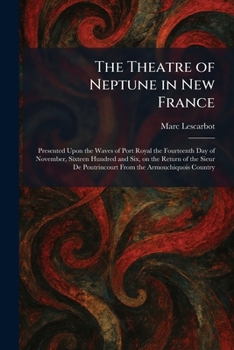 The Theatre of Neptune in New France: Presented Upon the Waves of Port Royal the Fourteenth Day of November, Sixteen Hundred and Six, on the Return of ... Poutrincourt From the Armouchiquois Country