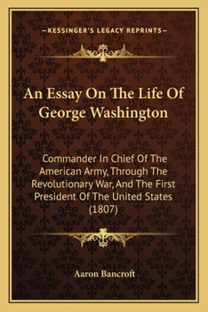 An Essay On the Life of George Washington: Commander in Chief of the American Army, Through the Revolutionary War; and the First President of the United States