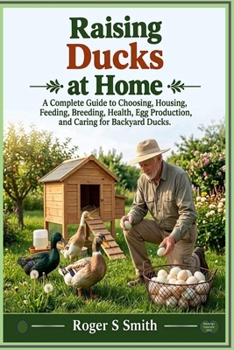 Raising Ducks at Home: A Complete Guide to Choosing, Housing, Feeding, Breeding, Health, Egg Production, and Caring for Backyard Ducks