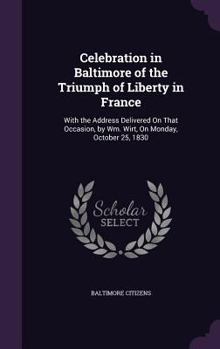 Celebration in Baltimore of the Triumph of Liberty in France: With the Address Delivered On That Occasion, by Wm. Wirt, On Monday, October 25, 1830