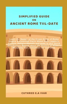 SIMPLIFIED GUIDE ON ANCIENT ROME TIIL-DATE: Learn the Names of the Seven Kings of Rome Empire & Essential Facts About their Legends, Culture, Religion/Beliefs and gods in this Quick Introduction Manua