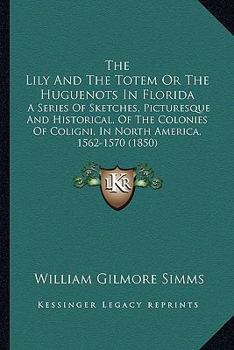 The Lily and the Totem: Or, the Huguenots in Florida. a Series of Sketches, Picturesque and Historical, of the Colonies of Coligni, in North America, 1562-1570