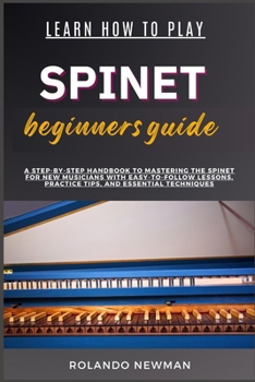 LEARN HOW TO PLAY SPINET BEGINNERS GUIDE: A Step-By-Step Handbook To Mastering The Spinet For New Musicians With Easy-To-Follow Lessons, Practice Tips, And Essential Techniques