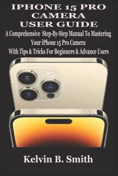 IPHONE 15 PRO CAMERA USER GUIDE: A Comprehensive Step-By-Step Manual To Mastering Your iPhone 15 Pro Camera With Tips & Tricks For Beginners & Advance Users