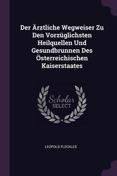 Der �rztliche Wegweiser Zu Den Vorz�glichsten Heilquellen Und Gesundbrunnen Des �sterreichischen Kaiserstaates
