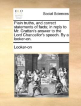 Plain truths, and correct statements of facts; in reply to Mr. Grattan's answer to the Lord Chancellor's speech. By a looker-on.