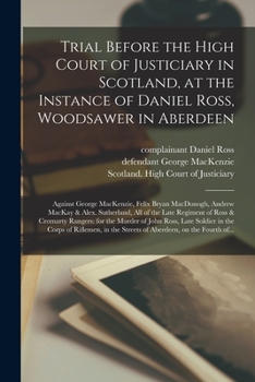 Trial Before the High Court of Justiciary in Scotland, at the Instance of Daniel Ross, Woodsawer in Aberdeen; Against George MacKenzie, Felix Bryan ... Regiment of Ross & Cromarty Rangers: For...