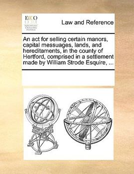 An act for selling certain manors, capital messuages, lands, and hereditaments, in the county of Hertford, comprised in a settlement made by William Strode Esquire, ...