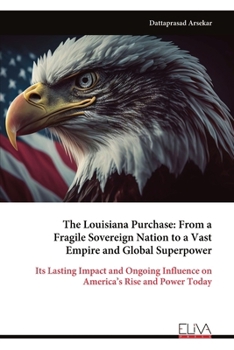 The Louisiana Purchase: From a Fragile Sovereign Nation to a Vast Empire and Global Superpower: Its Lasting Impact and Ongoing Influence on America’s Rise and Power Today