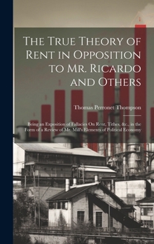 Hardcover The True Theory of Rent in Opposition to Mr. Ricardo and Others: Being an Exposition of Fallacies On Rent, Tithes, &c., in the Form of a Review of Mr. Book