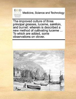 The Improved Culture of Three Principal Grasses, Lucerne, Sainfoin, and Burnet: Wherein is Described a new Method of Cultivating Lucerne ... To Which are Added, Some Observations on Clover