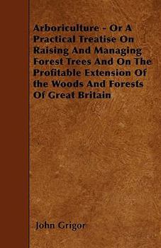 Arboriculture - Or a Practical Treatise on Raising and Managing Forest Trees and on the Profitable Extension of the Woods and Forests of Great Britain