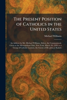 The Present Position of Catholics in the United States: An Address by Mr. Michael Williams, Editor, the Commonweal, Given at the Metropolitan Club, ... Laymen, the Guests of Mr. John J. Raskob