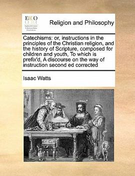 Catechisms: Or, Instructions in the Principles of the Christian Religion, and the History of Scripture, Composed for Children and Youth, to Which Is ... on the Way of Instruction Second Ed Corrected