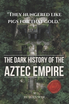 The Dark History of the Aztec Empire: Human Sacrifice at the Templo Mayor, Moctezuma's Court, Cortés's Smallpox, and the Bleeding Cosmology That Built Tenochtitlan