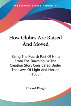 Paperback How Globes Are Raised And Moved: Being The Fourth Part Of Hints From The Dawning Or The Creation Story Considered Under The Laws Of Light And Motion ( Book