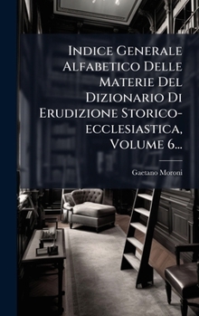 Indice Generale Alfabetico Delle Materie Del Dizionario Di Erudizione Storico-ecclesiastica, Volume 6... (Italian Edition)