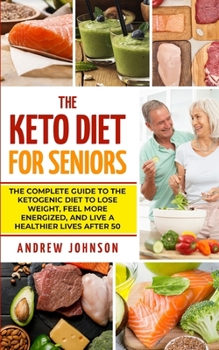 The Keto Diet For Seniors: The Complete Guide To The Ketogenic Diet To Lose Weight, Feel More Energized, And Live A Healthier Lives After 50 (Keto For Seniors)