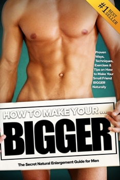 Paperback How to Make Your... BIGGER! The Secret Natural Enlargement Guide for Men. Proven Ways, Techniques, Exercises & Tips on How to Make Your Small Friend B Book