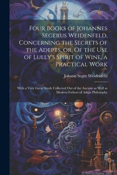 Four Books of Johannes Segerus Weidenfeld, Concerning the Secrets of the Adepts, or, Of the Use of Lully's Spirit of Wine, a Practical Work: With a ... as Well as Modern Fathers of Adept Philosophy