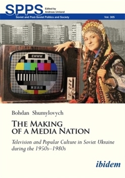 The Making of a Media Nation: Television and Popular Culture in Soviet Ukraine during the 1950s–1980s (Soviet and Post-Soviet Politics and Society)