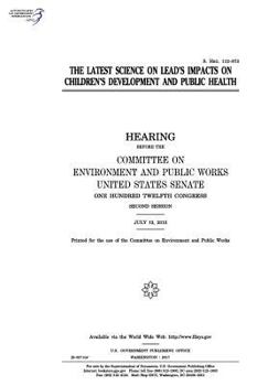 The latest science on lead’s impacts on children’s development and public health : hearing before the Committee on Environment and Public Works, ... Congress, second session, July 12, 2012.