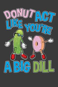 Donut Act Like You're A Big Dill: Funny Donut and Pickle Notebook