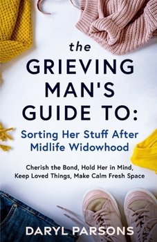 The Grieving Man's Guide To: Sorting Her Stuff After Midlife Widowhood: Cherish the Bond, Hold Her in Mind, Keep Loved Things, Make Calm Fresh Space